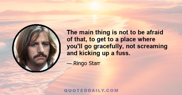 The main thing is not to be afraid of that, to get to a place where you'll go gracefully, not screaming and kicking up a fuss.