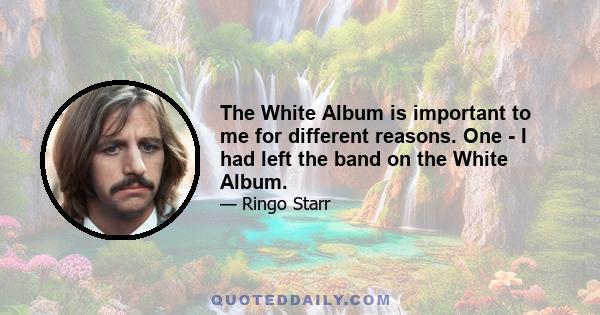 The White Album is important to me for different reasons. One - I had left the band on the White Album.