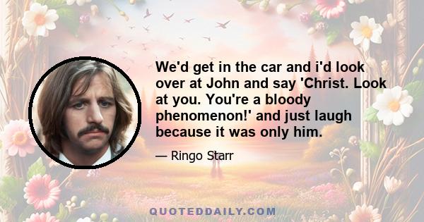 We'd get in the car and i'd look over at John and say 'Christ. Look at you. You're a bloody phenomenon!' and just laugh because it was only him.