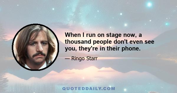 When I run on stage now, a thousand people don't even see you, they're in their phone.