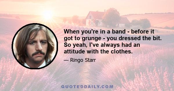 When you're in a band - before it got to grunge - you dressed the bit. So yeah, I've always had an attitude with the clothes.