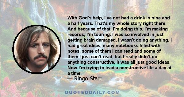 With God's help, I've not had a drink in nine and a half years. That's my whole story right there. And because of that, I'm doing this. I'm making records, I'm touring. I was so involved in just getting brain damaged, I 