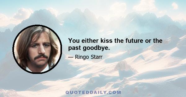 You either kiss the future or the past goodbye.