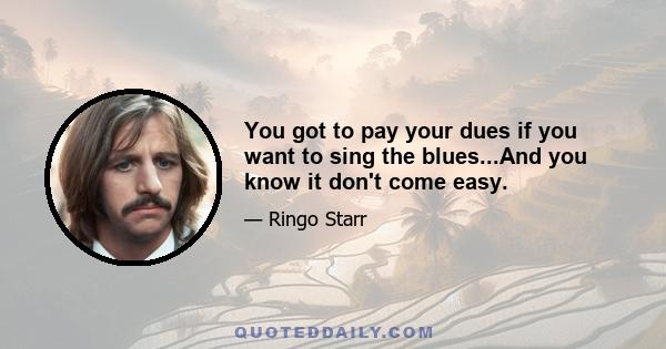 You got to pay your dues if you want to sing the blues...And you know it don't come easy.