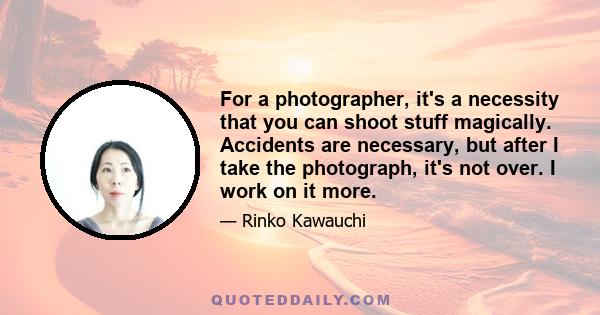 For a photographer, it's a necessity that you can shoot stuff magically. Accidents are necessary, but after I take the photograph, it's not over. I work on it more.