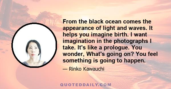 From the black ocean comes the appearance of light and waves. It helps you imagine birth. I want imagination in the photographs I take. It's like a prologue. You wonder, What's going on? You feel something is going to