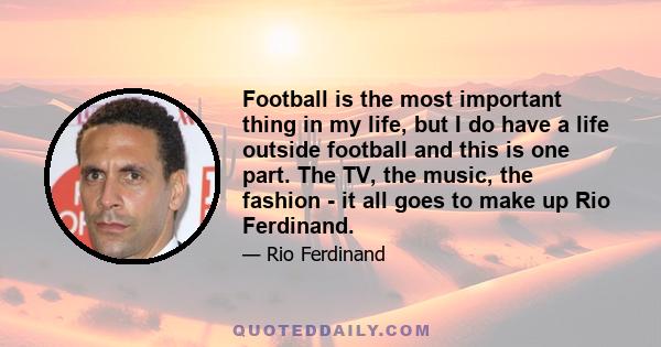 Football is the most important thing in my life, but I do have a life outside football and this is one part. The TV, the music, the fashion - it all goes to make up Rio Ferdinand.