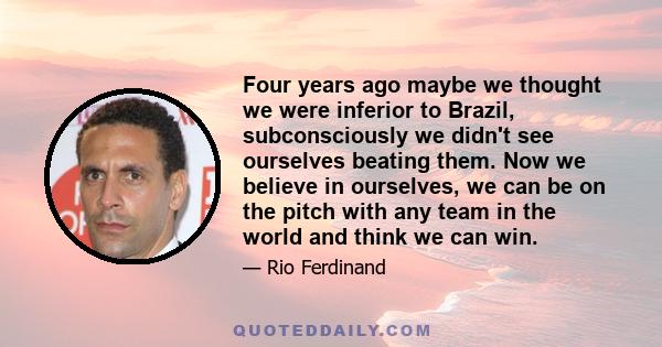 Four years ago maybe we thought we were inferior to Brazil, subconsciously we didn't see ourselves beating them. Now we believe in ourselves, we can be on the pitch with any team in the world and think we can win.