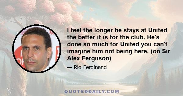 I feel the longer he stays at United the better it is for the club. He's done so much for United you can't imagine him not being here. (on Sir Alex Ferguson)