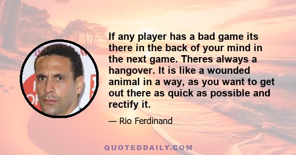 If any player has a bad game its there in the back of your mind in the next game. Theres always a hangover. It is like a wounded animal in a way, as you want to get out there as quick as possible and rectify it.