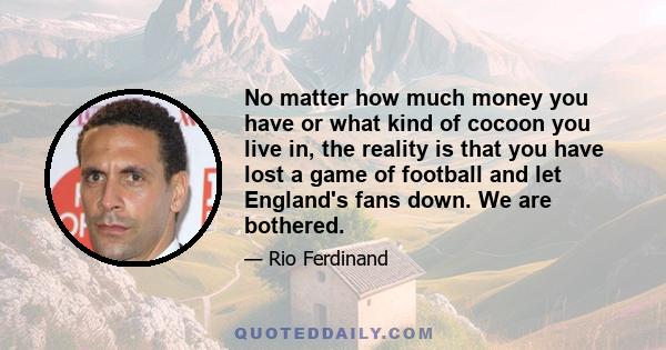 No matter how much money you have or what kind of cocoon you live in, the reality is that you have lost a game of football and let England's fans down. We are bothered.