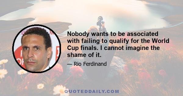 Nobody wants to be associated with failing to qualify for the World Cup finals. I cannot imagine the shame of it.