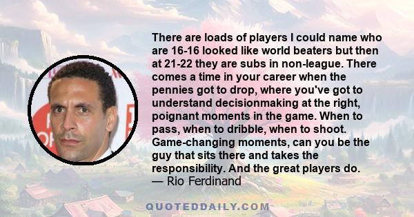 There are loads of players I could name who are 16-16 looked like world beaters but then at 21-22 they are subs in non-league. There comes a time in your career when the pennies got to drop, where you've got to