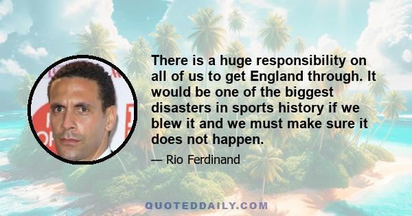 There is a huge responsibility on all of us to get England through. It would be one of the biggest disasters in sports history if we blew it and we must make sure it does not happen.