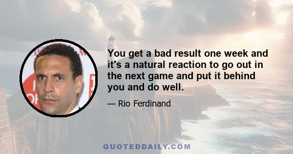 You get a bad result one week and it's a natural reaction to go out in the next game and put it behind you and do well.