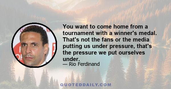 You want to come home from a tournament with a winner's medal. That's not the fans or the media putting us under pressure, that's the pressure we put ourselves under.