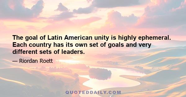 The goal of Latin American unity is highly ephemeral. Each country has its own set of goals and very different sets of leaders.