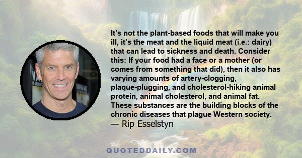 It’s not the plant-based foods that will make you ill, it’s the meat and the liquid meat (i.e.: dairy) that can lead to sickness and death. Consider this: If your food had a face or a mother (or comes from something