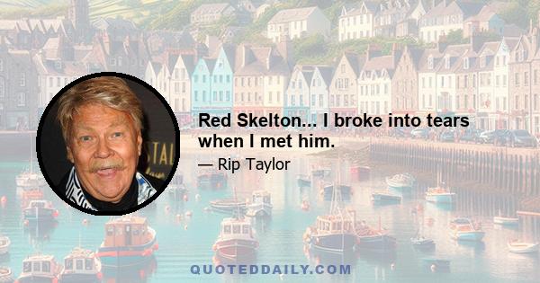 Red Skelton... I broke into tears when I met him.