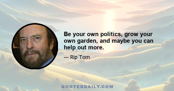 Be your own politics, grow your own garden, and maybe you can help out more.