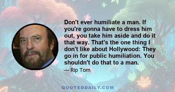 Don't ever humiliate a man. If you're gonna have to dress him out, you take him aside and do it that way. That's the one thing I don't like about Hollywood: They go in for public humiliation. You shouldn't do that to a