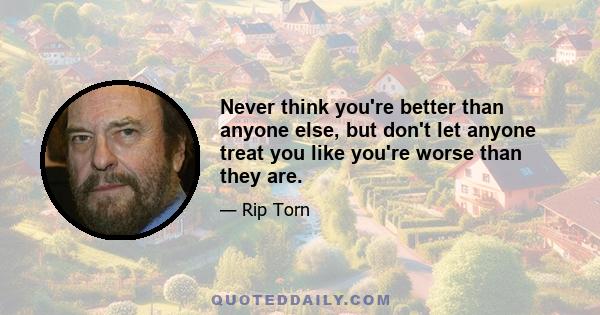 Never think you're better than anyone else, but don't let anyone treat you like you're worse than they are.