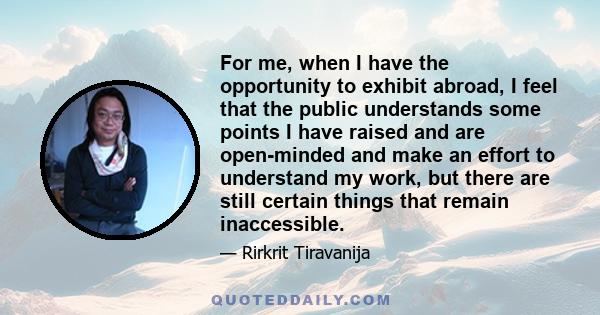 For me, when I have the opportunity to exhibit abroad, I feel that the public understands some points I have raised and are open-minded and make an effort to understand my work, but there are still certain things that