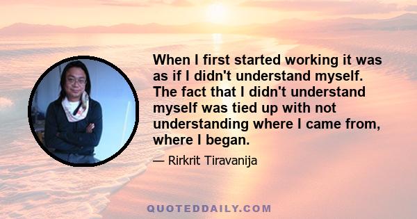 When I first started working it was as if I didn't understand myself. The fact that I didn't understand myself was tied up with not understanding where I came from, where I began.