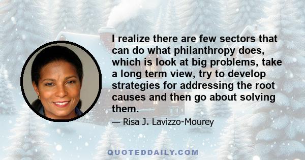 I realize there are few sectors that can do what philanthropy does, which is look at big problems, take a long term view, try to develop strategies for addressing the root causes and then go about solving them.