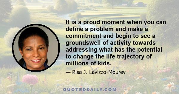 It is a proud moment when you can define a problem and make a commitment and begin to see a groundswell of activity towards addressing what has the potential to change the life trajectory of millions of kids.