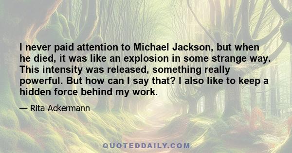 I never paid attention to Michael Jackson, but when he died, it was like an explosion in some strange way. This intensity was released, something really powerful. But how can I say that? I also like to keep a hidden