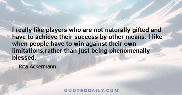 I really like players who are not naturally gifted and have to achieve their success by other means. I like when people have to win against their own limitations,rather than just being phenomenally blessed.