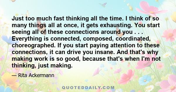 Just too much fast thinking all the time. I think of so many things all at once, it gets exhausting. You start seeing all of these connections around you . . . Everything is connected, composed, coordinated,