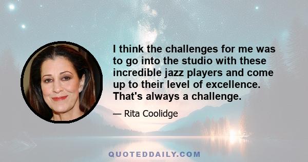 I think the challenges for me was to go into the studio with these incredible jazz players and come up to their level of excellence. That's always a challenge.