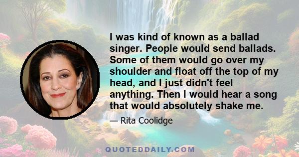 I was kind of known as a ballad singer. People would send ballads. Some of them would go over my shoulder and float off the top of my head, and I just didn't feel anything. Then I would hear a song that would absolutely 