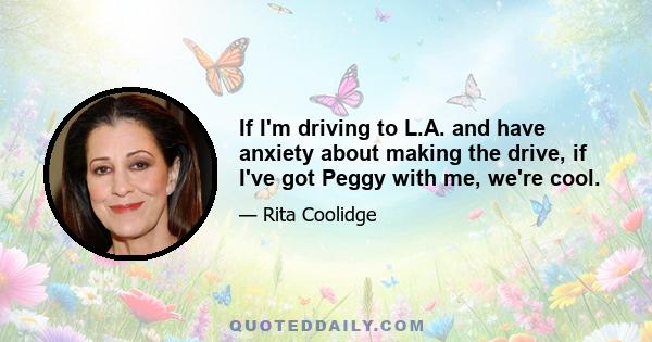 If I'm driving to L.A. and have anxiety about making the drive, if I've got Peggy with me, we're cool.