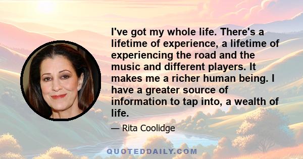 I've got my whole life. There's a lifetime of experience, a lifetime of experiencing the road and the music and different players. It makes me a richer human being. I have a greater source of information to tap into, a