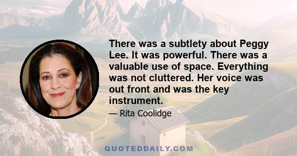 There was a subtlety about Peggy Lee. It was powerful. There was a valuable use of space. Everything was not cluttered. Her voice was out front and was the key instrument.