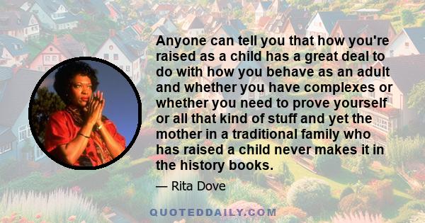 Anyone can tell you that how you're raised as a child has a great deal to do with how you behave as an adult and whether you have complexes or whether you need to prove yourself or all that kind of stuff and yet the