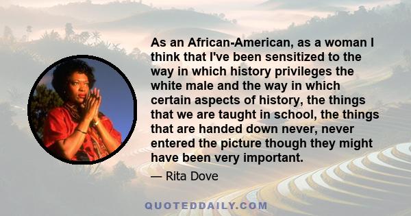 As an African-American, as a woman I think that I've been sensitized to the way in which history privileges the white male and the way in which certain aspects of history, the things that we are taught in school, the