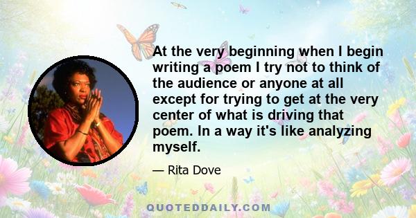 At the very beginning when I begin writing a poem I try not to think of the audience or anyone at all except for trying to get at the very center of what is driving that poem. In a way it's like analyzing myself.