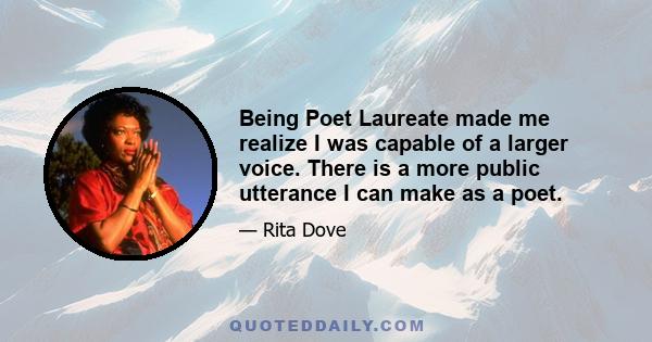 Being Poet Laureate made me realize I was capable of a larger voice. There is a more public utterance I can make as a poet.