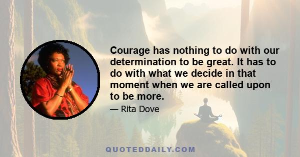 Courage has nothing to do with our determination to be great. It has to do with what we decide in that moment when we are called upon to be more.