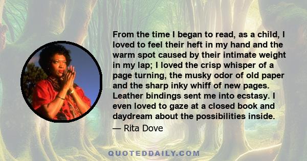 From the time I began to read, as a child, I loved to feel their heft in my hand and the warm spot caused by their intimate weight in my lap; I loved the crisp whisper of a page turning, the musky odor of old paper and