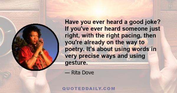 Have you ever heard a good joke? If you've ever heard someone just right, with the right pacing, then you're already on the way to poetry. It's about using words in very precise ways and using gesture.