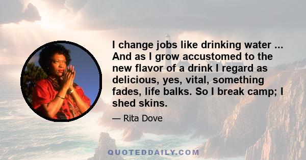 I change jobs like drinking water ... And as I grow accustomed to the new flavor of a drink I regard as delicious, yes, vital, something fades, life balks. So I break camp; I shed skins.