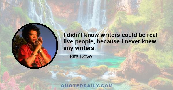 I didn't know writers could be real live people, because I never knew any writers.