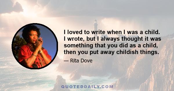 I loved to write when I was a child. I wrote, but I always thought it was something that you did as a child, then you put away childish things.