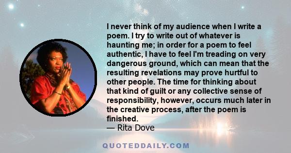 I never think of my audience when I write a poem. I try to write out of whatever is haunting me; in order for a poem to feel authentic, I have to feel I'm treading on very dangerous ground, which can mean that the