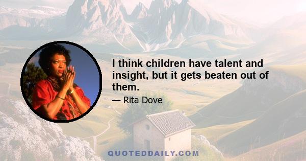 I think children have talent and insight, but it gets beaten out of them.